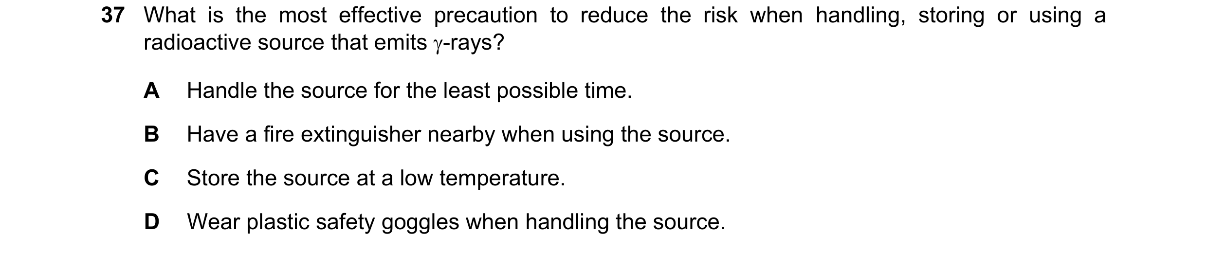 Question 199: What is the most effective precaution to reduce the risk when handling, storing or using a radioactive source that emits -rays? A Handle t…
