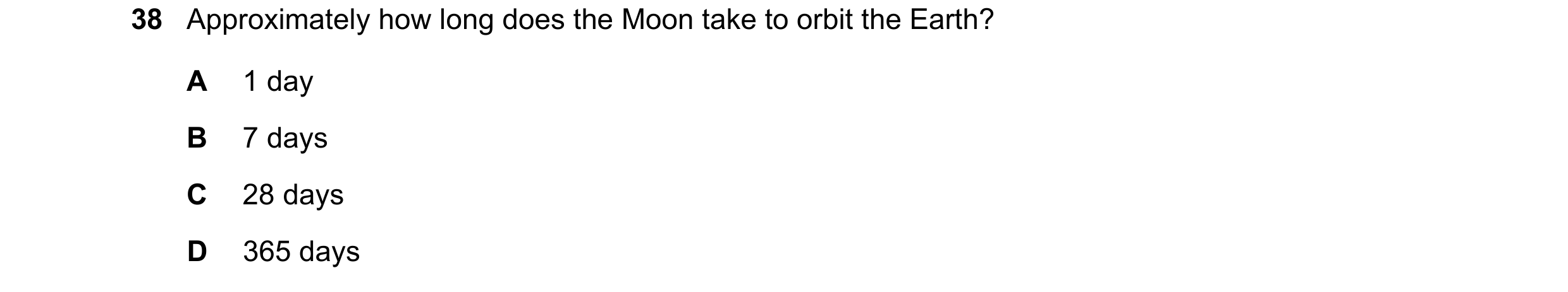 Question 7: Approximately how long does the Moon take to orbit the Earth? A 1 day B 7 days C 28 days D 365 days