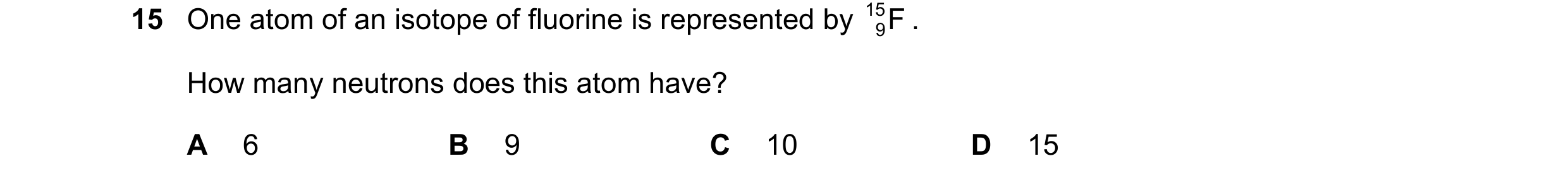 Question 29: One atom of an isotope of fluorine is represented by 15 F . 9 How many neutrons does this atom have? A 6 B 9 C 10 D 15
