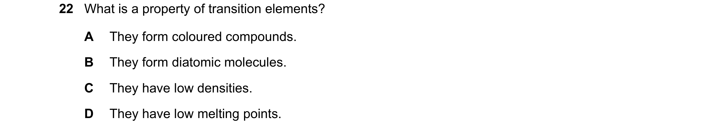 Question 16: What is a property of transition elements? A They form coloured compounds. B They form diatomic molecules. C They have low densities. D The…
