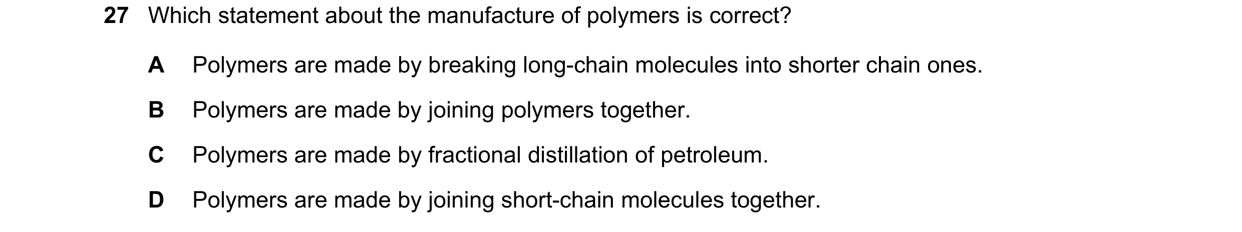 Question 27: Which statement about the manufacture of polymers is correct? A Polymers are made by breaking long-chain molecules into shorter chain ones.…