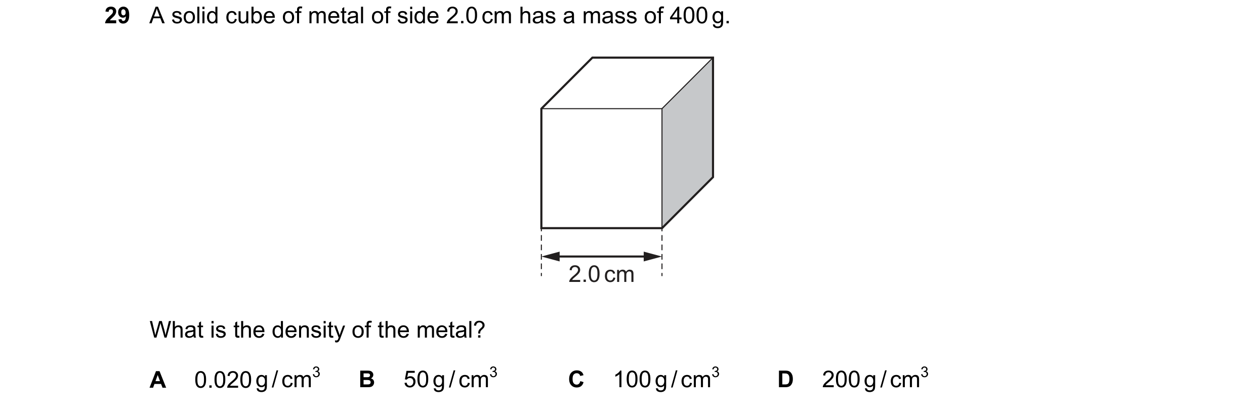 Question 44: A solid cube of metal of side 2.0 cm has a mass of 400 g. 2.0 cm What is the density of the metal? A 0.020 g / cm3 B 50 g / cm3 C 100 g / c…