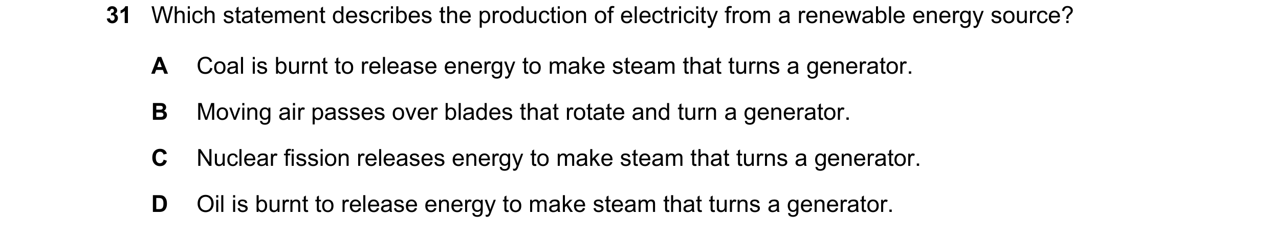 Question 65: Which statement describes the production of electricity from a renewable energy source? A Coal is burnt to release energy to make steam tha…