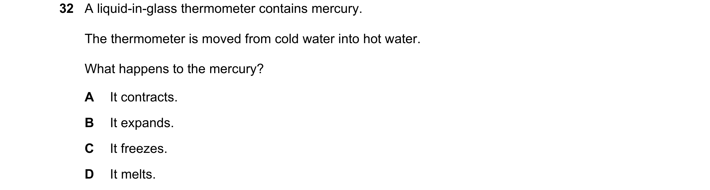 Question 29: A liquid-in-glass thermometer contains mercury. The thermometer is moved from cold water into hot water. What happens to the mercury? A It …