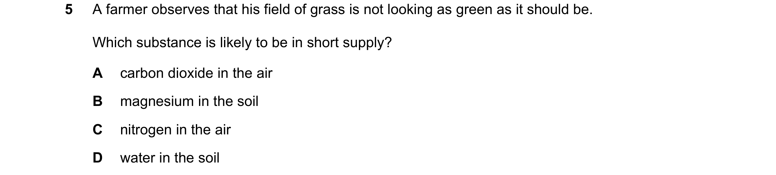 Question 42: A farmer observes that his field of grass is not looking as green as it should be. Which substance is likely to be in short supply? A carbo…