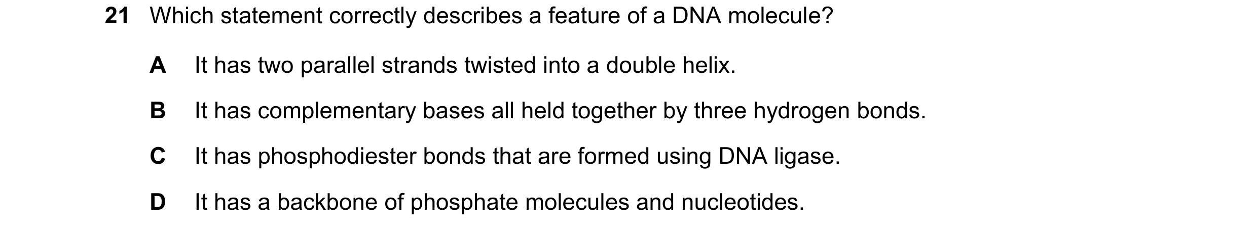 Question 201: Which statement correctly describes a feature of a DNA molecule? A It has two parallel strands twisted into a double helix. B It has comple…