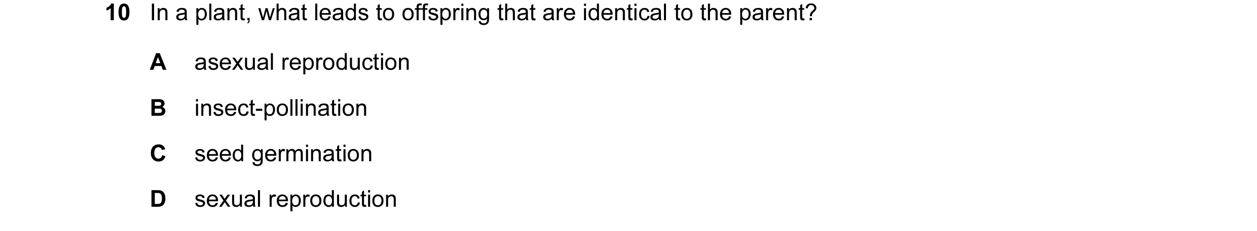 Question 7: In a plant, what leads to offspring that are identical to the parent? A asexual reproduction B insect-pollination C seed germination D sexu…