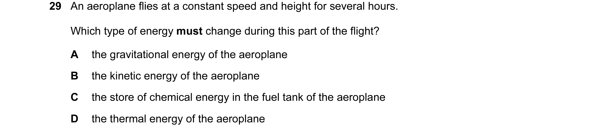 Question 28: An aeroplane flies at a constant speed and height for several hours. Which type of energy must change during this part of the flight? A the…