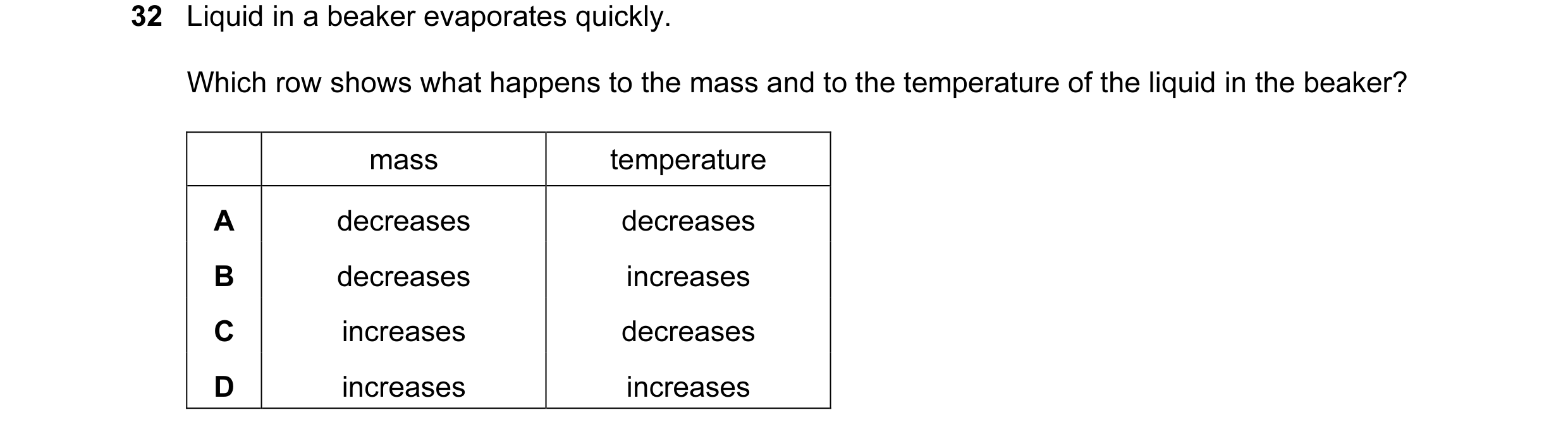 Question 18: Liquid in a beaker evaporates quickly. Which row shows what happens to the mass and to the temperature of the liquid in the beaker? mass te…