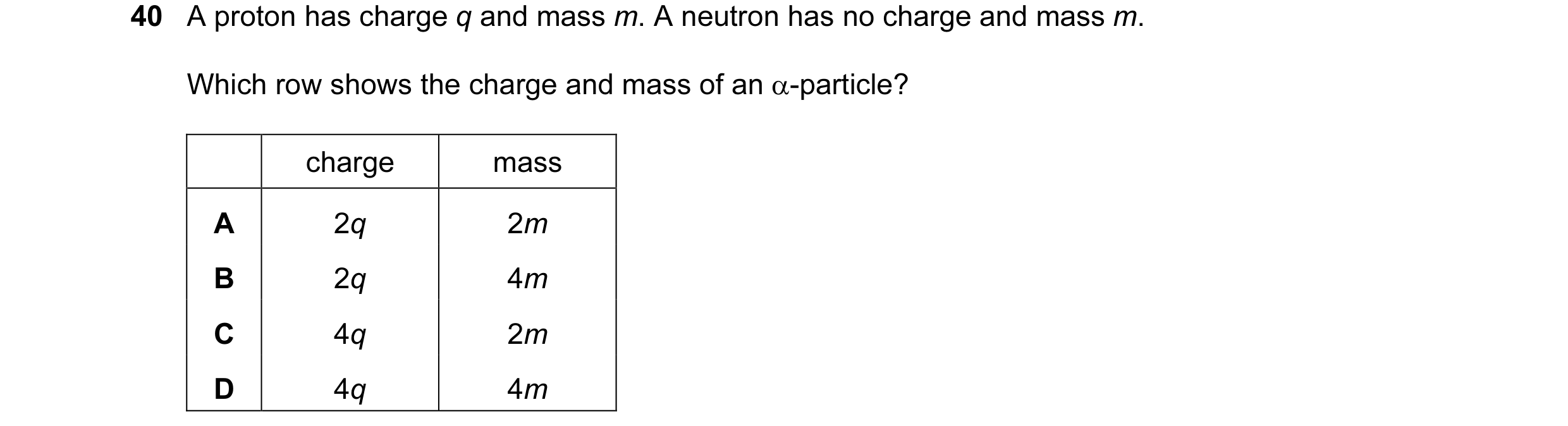 Question 6: A proton has charge q and mass m. A neutron has no charge and mass m. Which row shows the charge and mass of an α-particle? charge mass A 2…