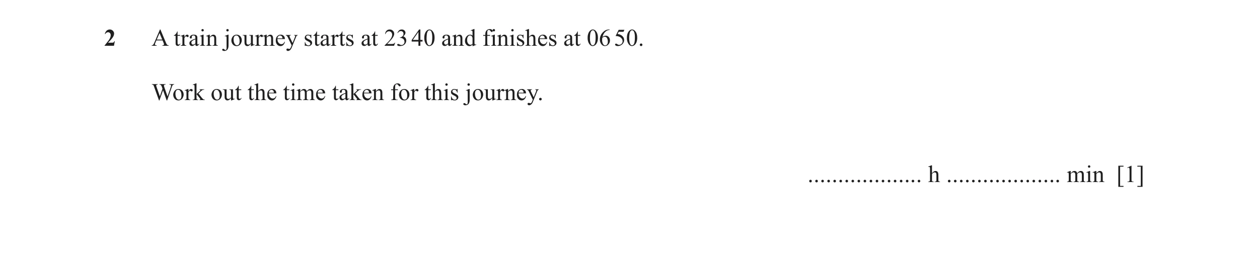 Question 25: A train journey starts at 23 40 and finishes at 06 50. Work out the time taken for this journey. ................... h ................... …