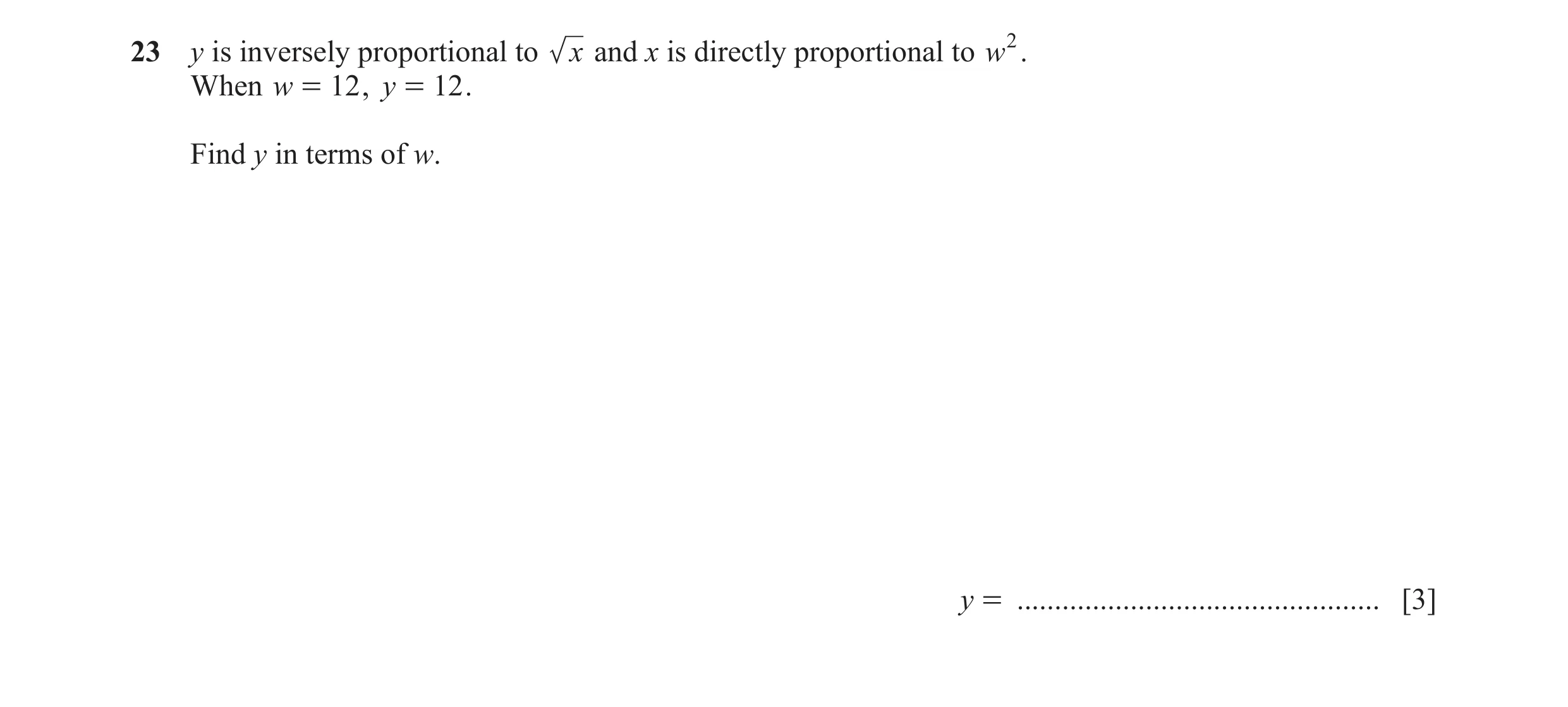 Question 107: y is inversely proportional to x and x is directly proportional to w2. When w = 12 , y = 12 . Find y in terms of w. y = ...................…
