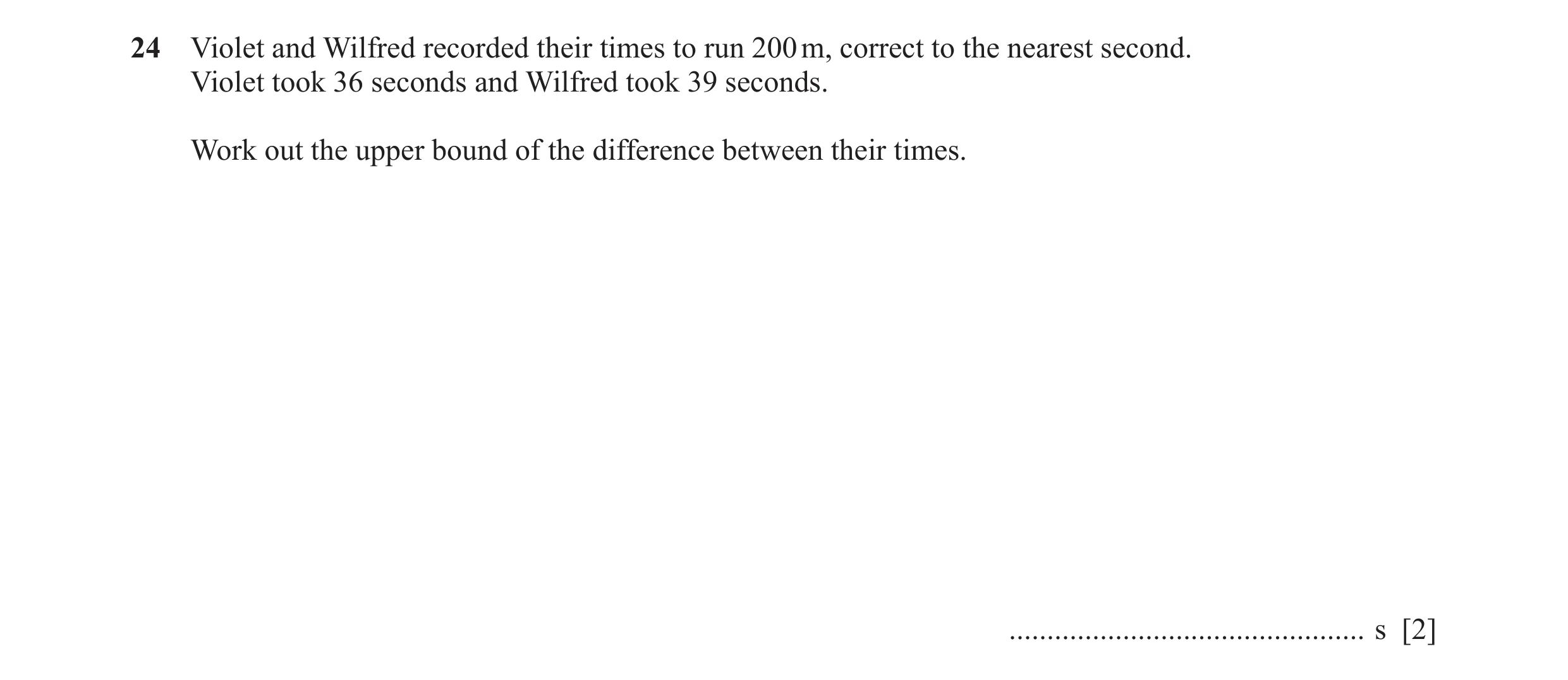 Question 67: Violet and Wilfred recorded their times to run 200 m, correct to the nearest second. Violet took 36 seconds and Wilfred took 39 seconds. Wo…
