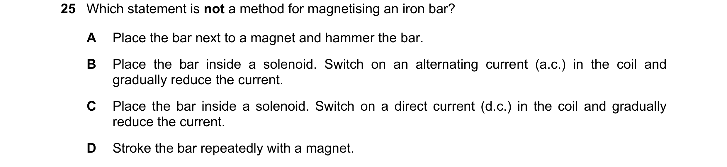 Question 98: Which statement is not a method for magnetising an iron bar? A Place the bar next to a magnet and hammer the bar. B Place the bar inside a …