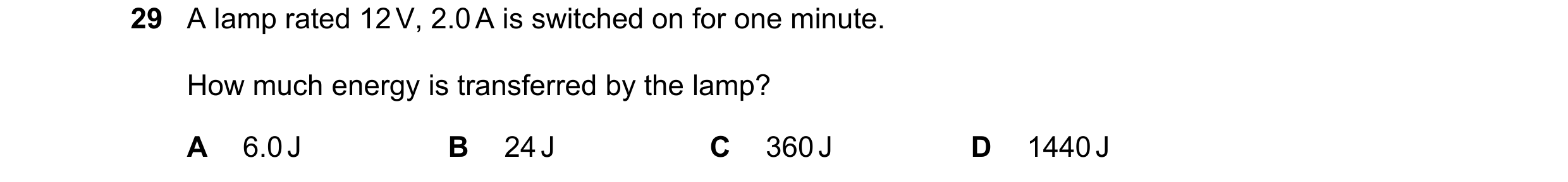 Question 148: A lamp rated 12 V, 2.0 A is switched on for one minute. How much energy is transferred by the lamp? A 6.0 J B 24 J C 360 J D 1440 J