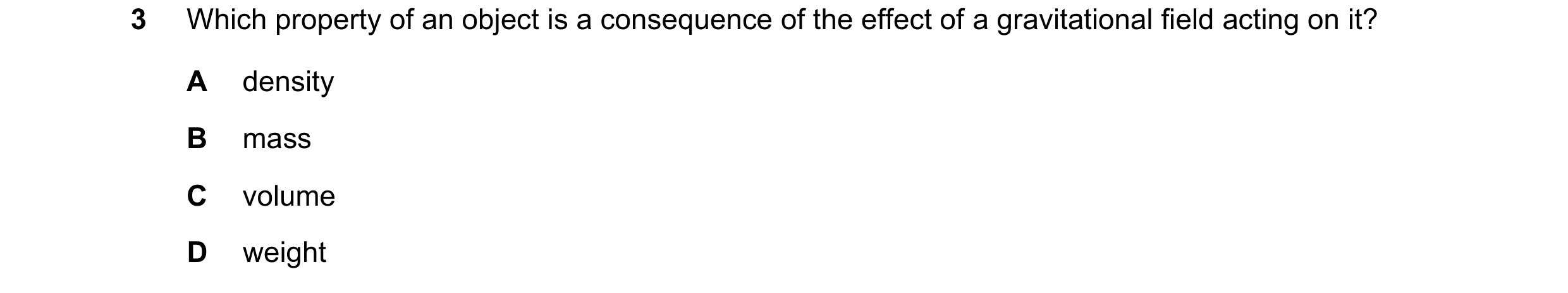 Question 68: Which property of an object is a consequence of the effect of a gravitational field acting on it? A density B mass C volume D weight