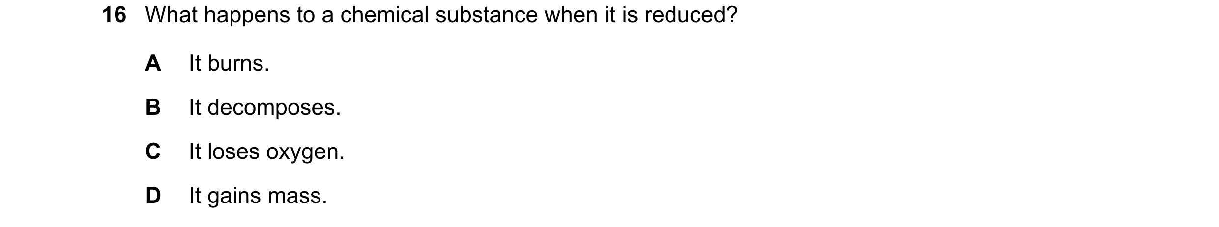 Question 9: What happens to a chemical substance when it is reduced? A It burns. B It decomposes. C It loses oxygen. D It gains mass.