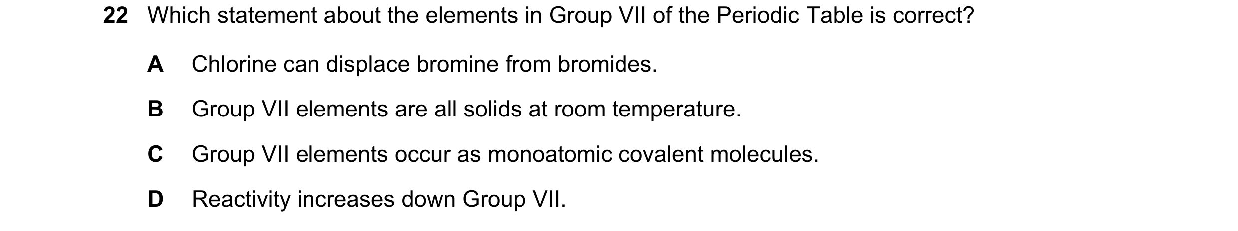 Question 9: Which statement about the elements in Group VII of the Periodic Table is correct? A Chlorine can displace bromine from bromides. B Group VI…