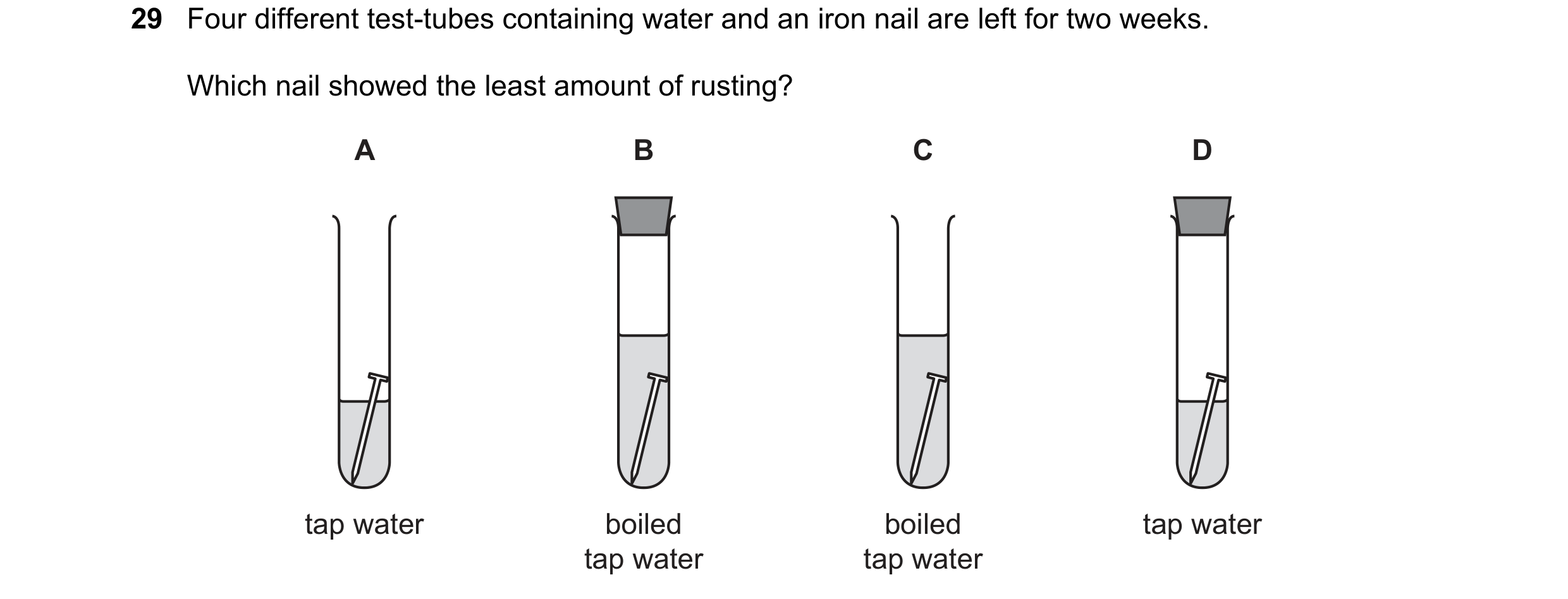 Question 8: Four different test-tubes containing water and an iron nail are left for two weeks. Which nail showed the least amount of rusting? A B C D …
