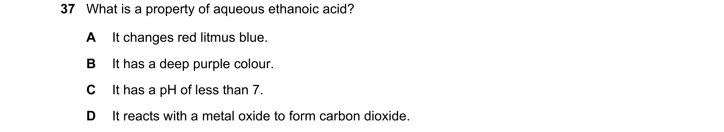 Question 15: What is a property of aqueous ethanoic acid? A It changes red litmus blue. B It has a deep purple colour. C It has a pH of less than 7. D I…