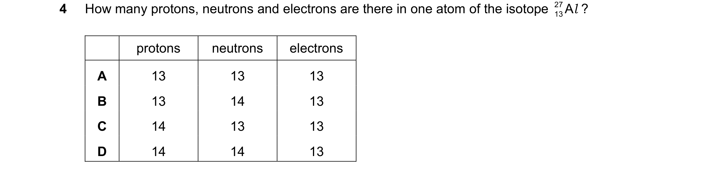 Question 7: How many protons, neutrons and electrons are there in one atom of the isotope 27 13Al ? protons neutrons electrons A 13 13 13 B 13 14 13 C …
