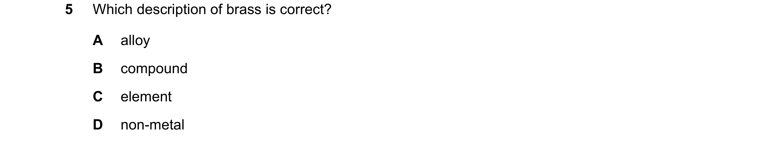 Question 9: Which description of brass is correct? A alloy B compound C element D non-metal