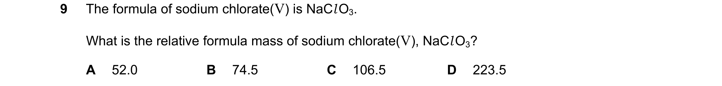 Question 8: The formula of sodium chlorate(V) is NaCl O3. What is the relative formula mass of sodium chlorate(V), NaCl O3? A 52.0 B 74.5 C 106.5 D 223…