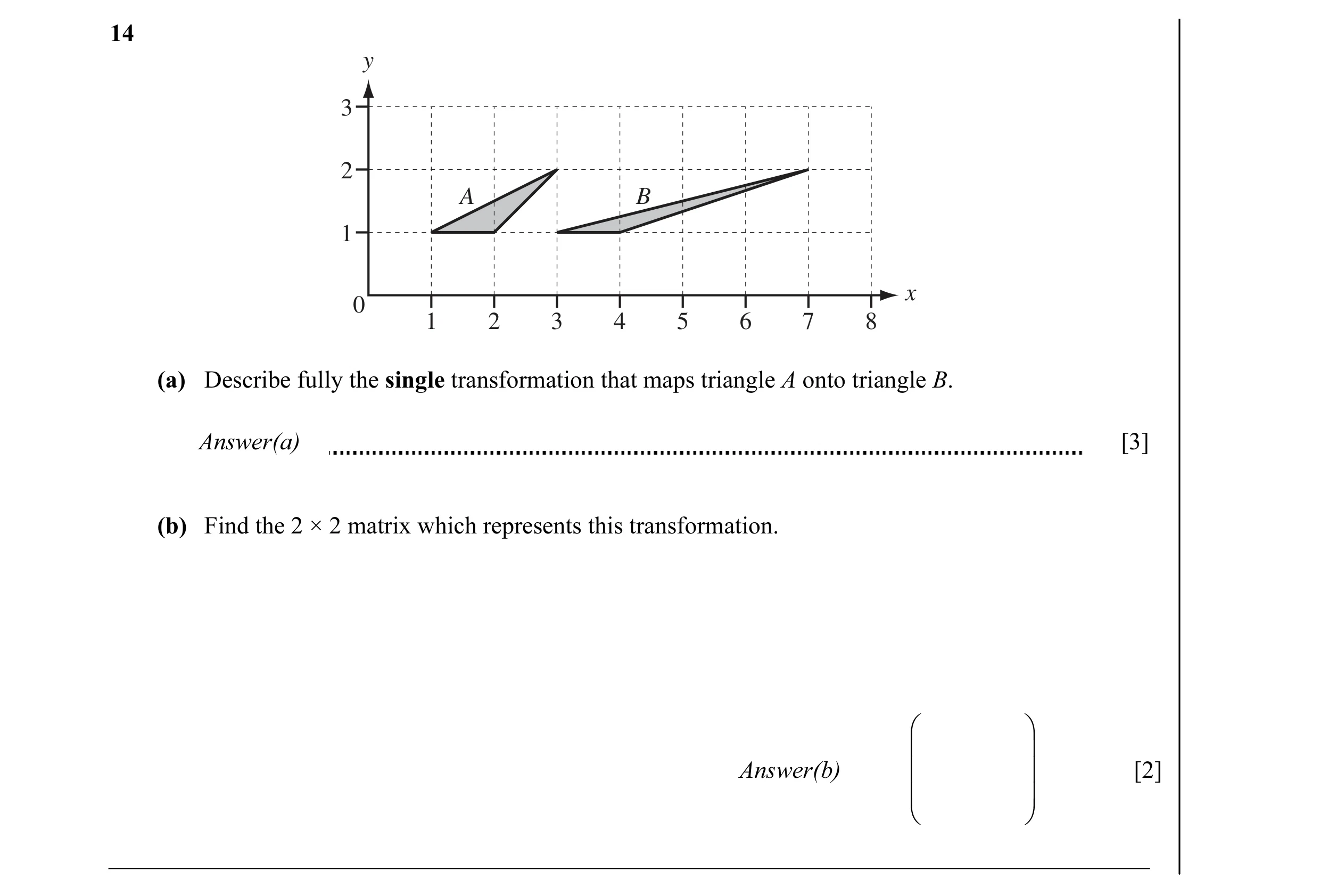 Question 3: y 3 2 A B 1 x 0 1 2 3 4 5 6 7 8 (a) Describe fully the single transformation that maps triangle A onto triangle B. Answer(a) [3] (b) Find t…
