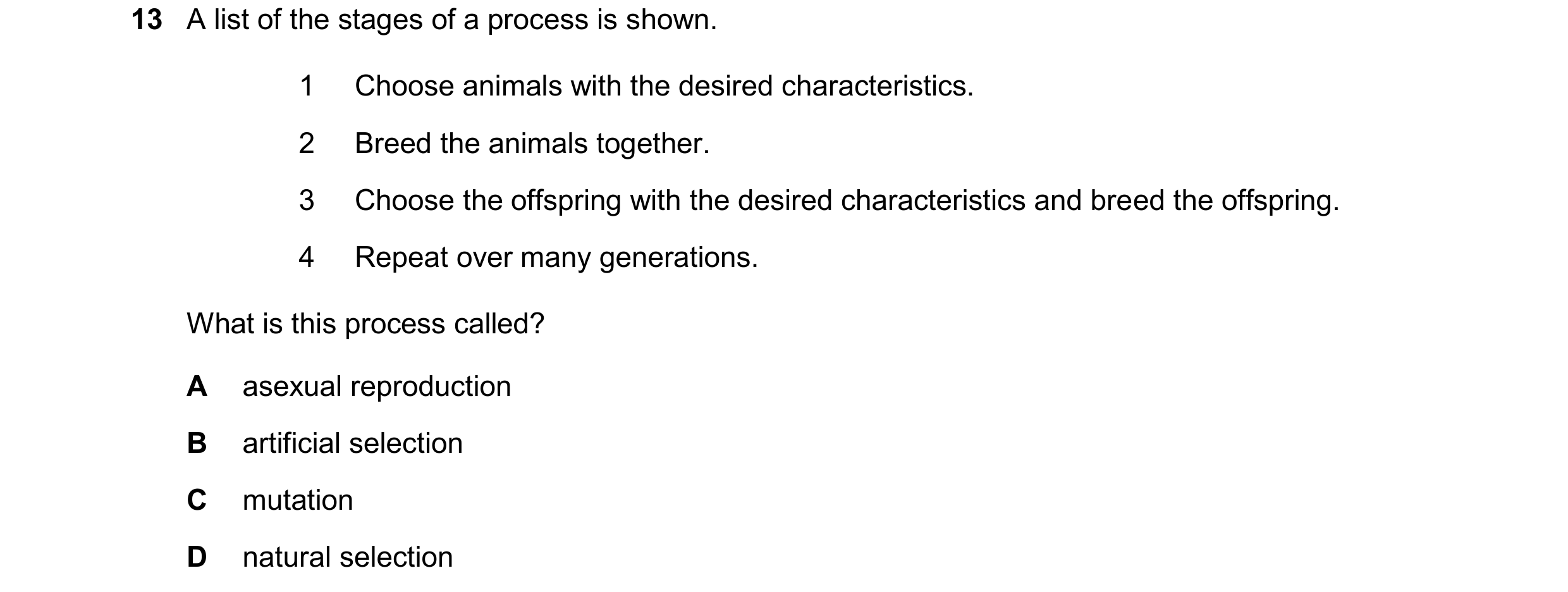 Question 14: A list of the stages of a process is shown. 1 Choose animals with the desired characteristics. 2 Breed the animals together. 3 Choose the o…