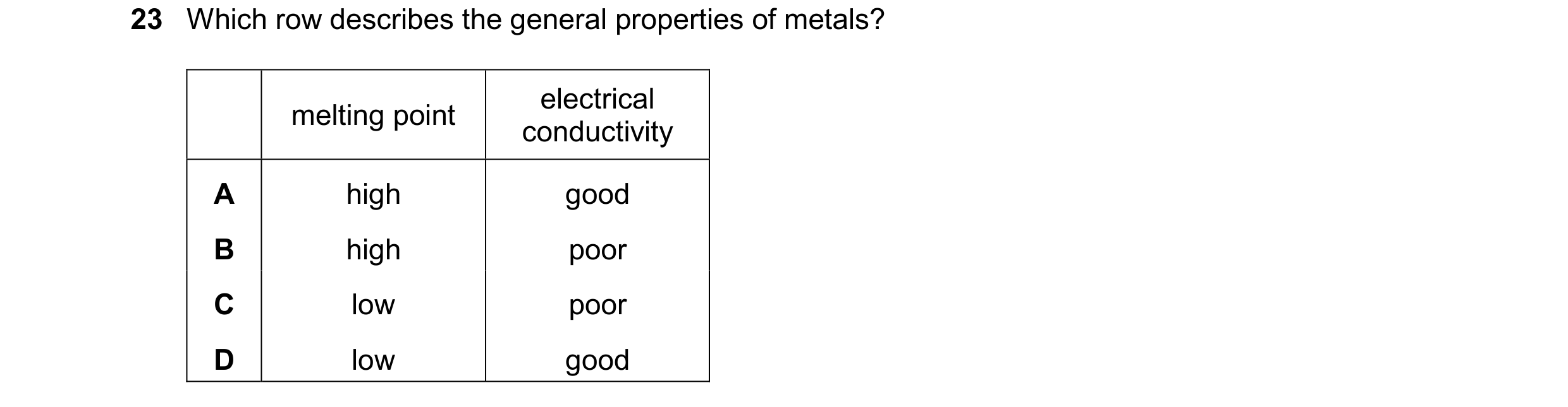Question 34: Which row describes the general properties of metals? electrical melting point conductivity A high good B high poor C low poor D low good