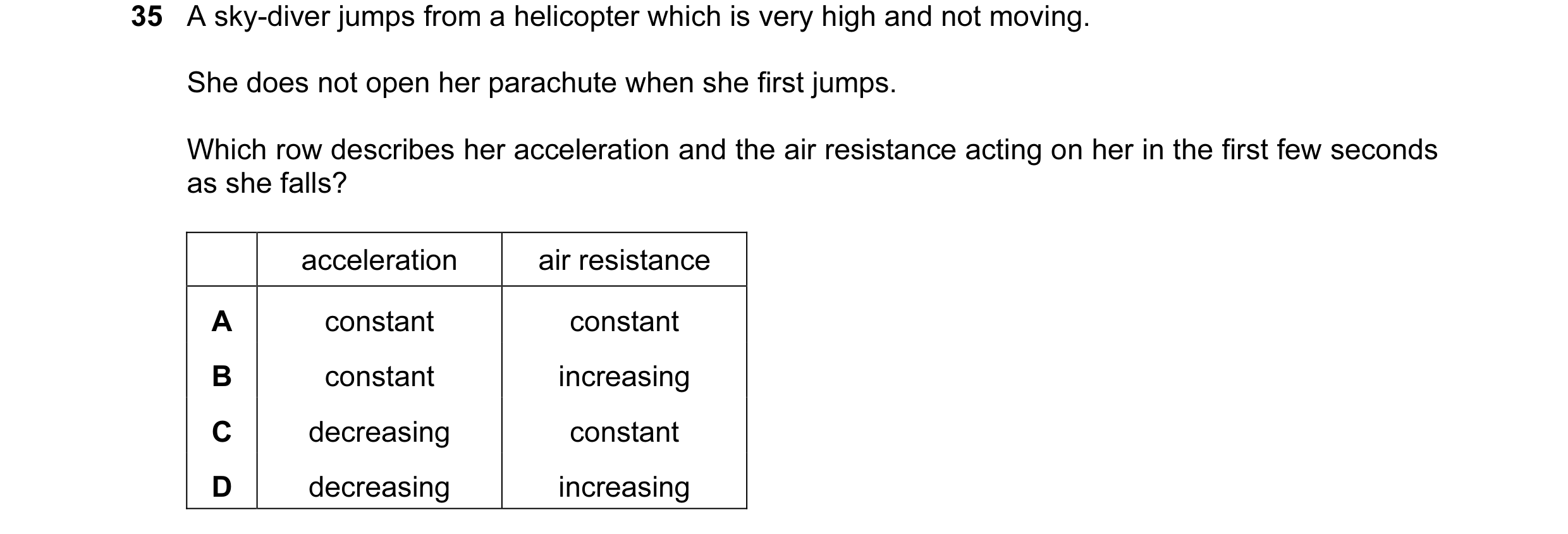 Question 15: A sky-diver jumps from a helicopter which is very high and not moving. She does not open her parachute when she first jumps. Which row desc…