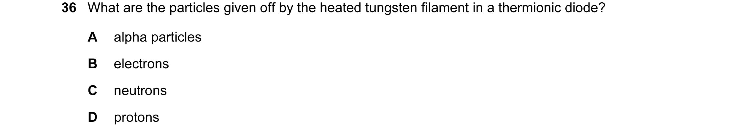 Question 21: What are the particles given off by the heated tungsten filament in a thermionic diode? A alpha particles B electrons C neutrons D protons