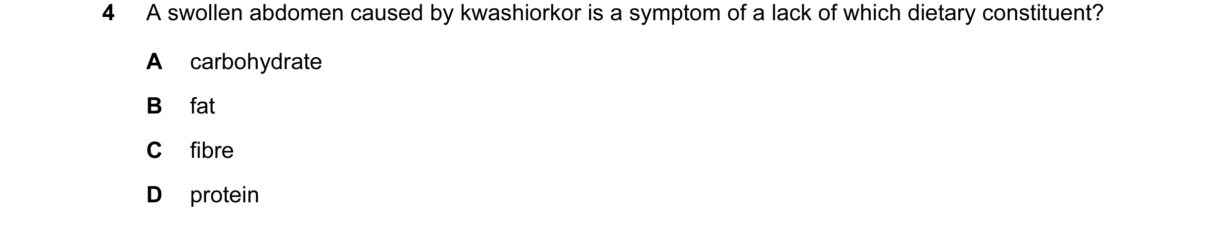 Question 12: A swollen abdomen caused by kwashiorkor is a symptom of a lack of which dietary constituent? A carbohydrate B fat C fibre D protein