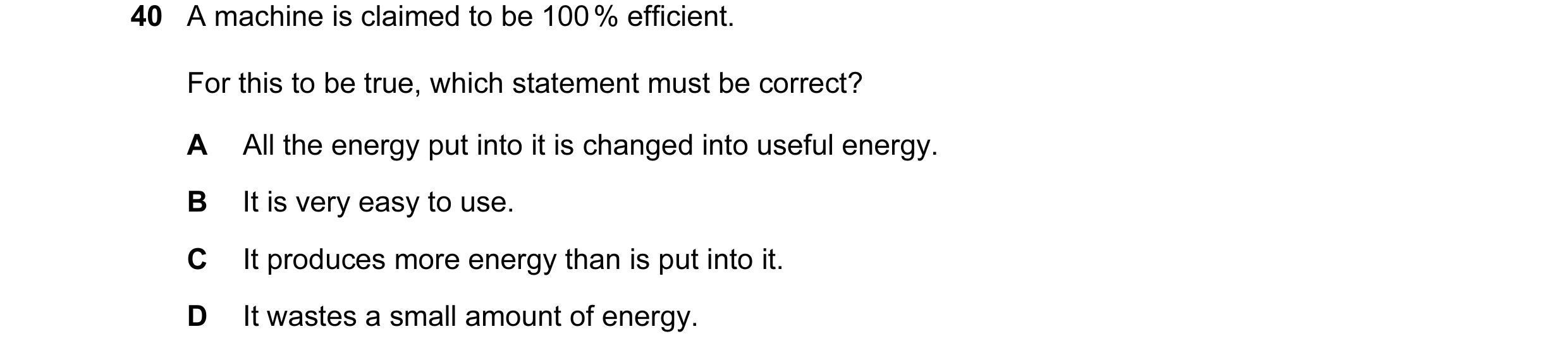 Question 19: A machine is claimed to be 100 % efficient. For this to be true, which statement must be correct? A All the energy put into it is changed i…