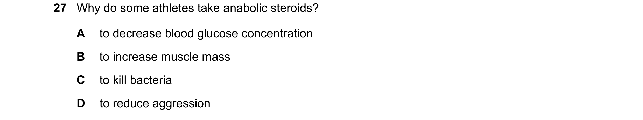 Question 9: Why do some athletes take anabolic steroids? A to decrease blood glucose concentration B to increase muscle mass C to kill bacteria D to re…