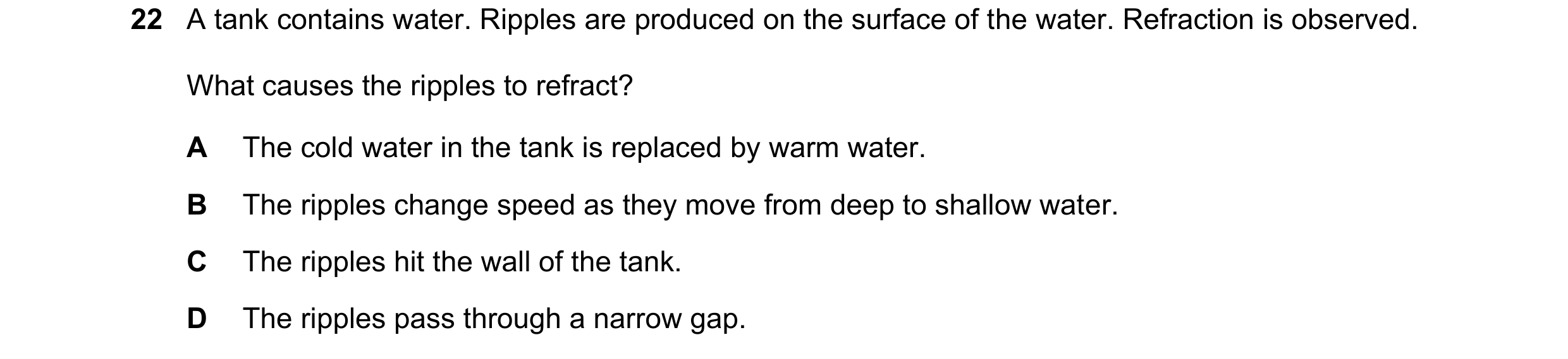 Question 211: A tank contains water. Ripples are produced on the surface of the water. Refraction is observed. What causes the ripples to refract? A The …