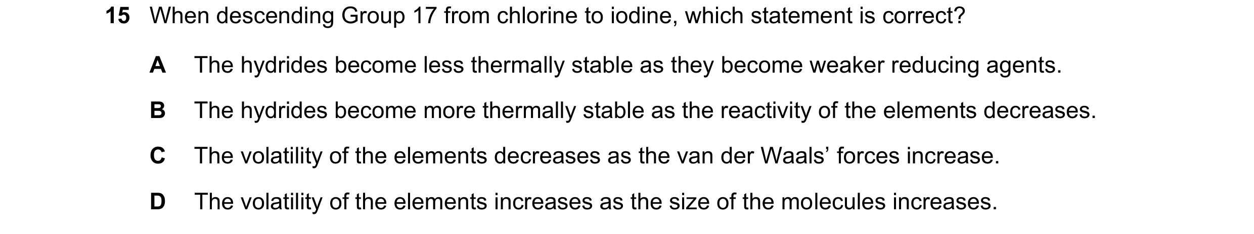 Question 50: When descending Group 17 from chlorine to iodine, which statement is correct? A The hydrides become less thermally stable as they become we…