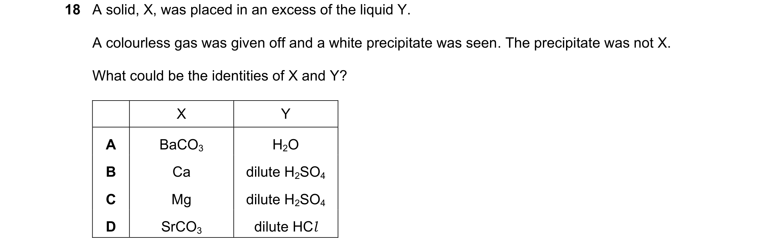 Question 196: A solid, X, was placed in an excess of the liquid Y. A colourless gas was given off and a white precipitate was seen. The precipitate was n…