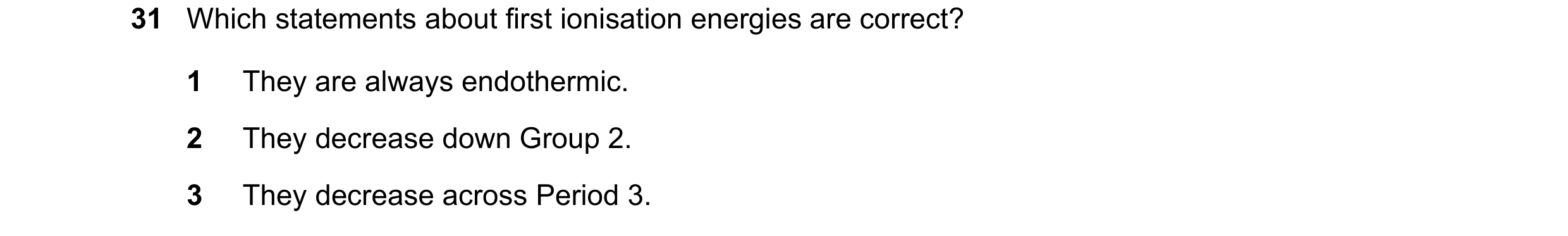 Question 80: Which statements about first ionisation energies are correct? 1 They are always endothermic. 2 They decrease down Group 2. 3 They decrease …