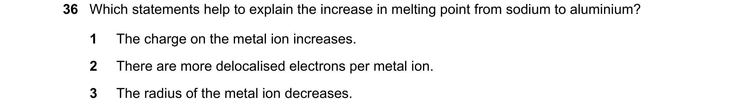 Question 20: Which statements help to explain the increase in melting point from sodium to aluminium? 1 The charge on the metal ion increases. 2 There a…