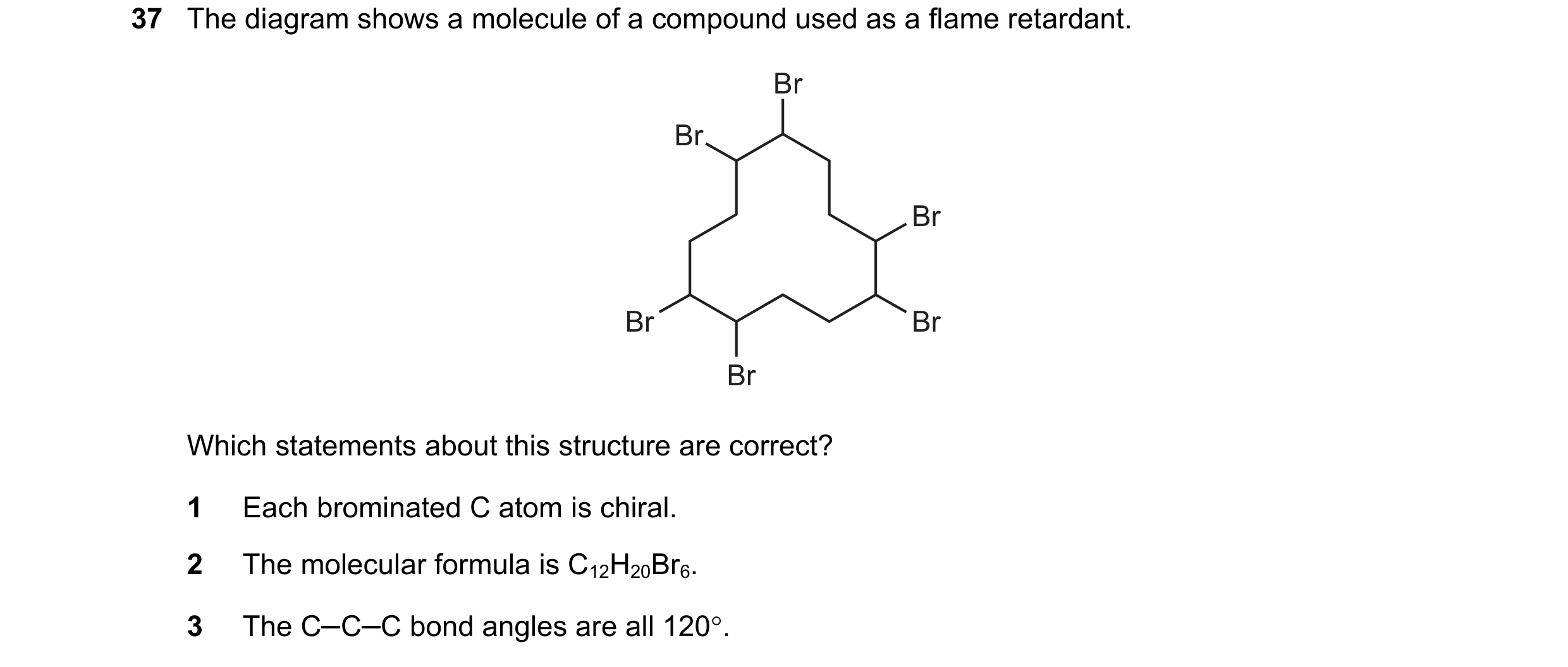 Question 76: The diagram shows a molecule of a compound used as a flame retardant. Br Br Br Br Br Br Which statements about this structure are correct? …