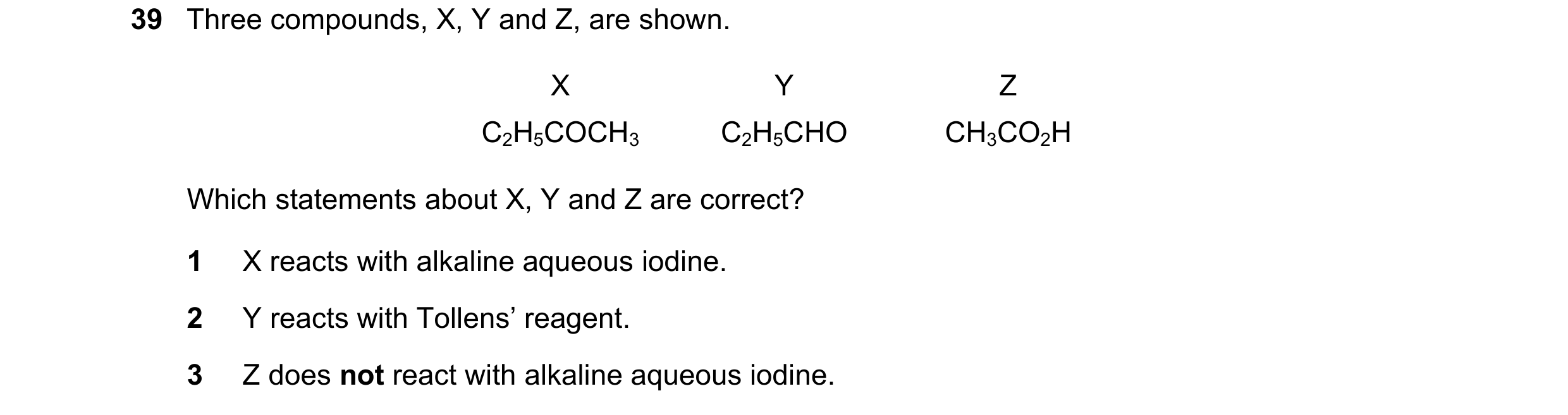 Question 246: Three compounds, X, Y and Z, are shown. X Y Z C2H5COCH3 C2H5CHO CH3CO2H Which statements about X, Y and Z are correct? 1 X reacts with alka…