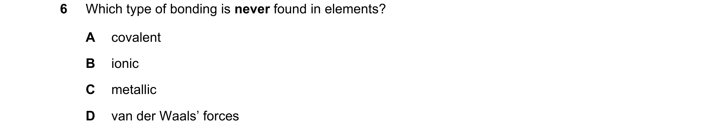 Question 22: Which type of bonding is never found in elements? A covalent B ionic C metallic D van der Waals’ forces
