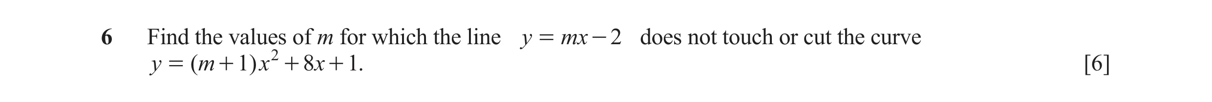 Question 9: Find the values of m for which the line y = m x - 2 does not touch or cut the curve y = ( m + 1) x 2 + 8x + 1. [6]