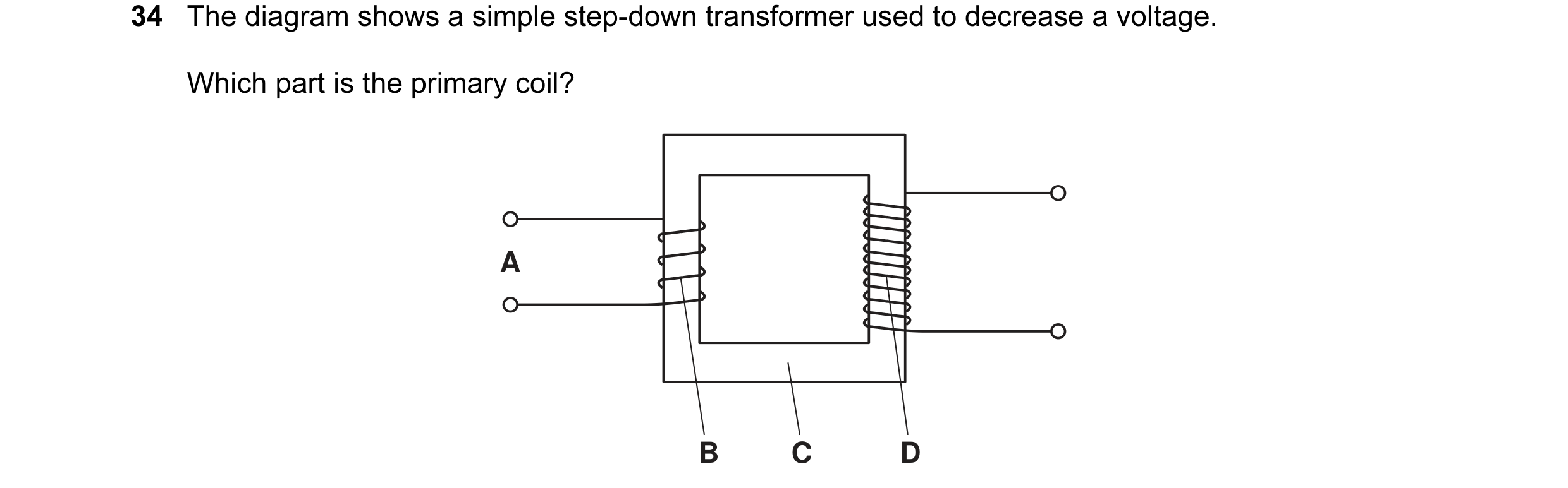 Question 56: The diagram shows a simple step-down transformer used to decrease a voltage. Which part is the primary coil? A B C D