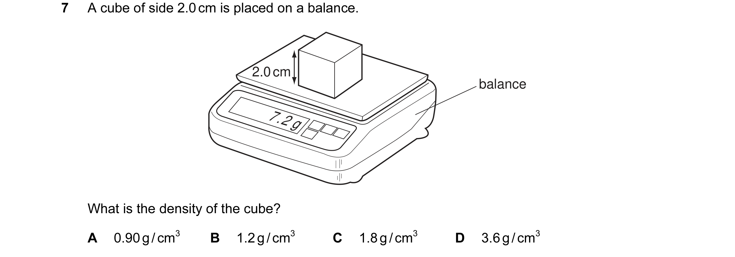 Question 33: A cube of side 2.0 cm is placed on a balance. 2.0 cm balance 7.2 g What is the density of the cube? A 0.90 g / cm3 B 1.2 g / cm3 C 1.8 g /…