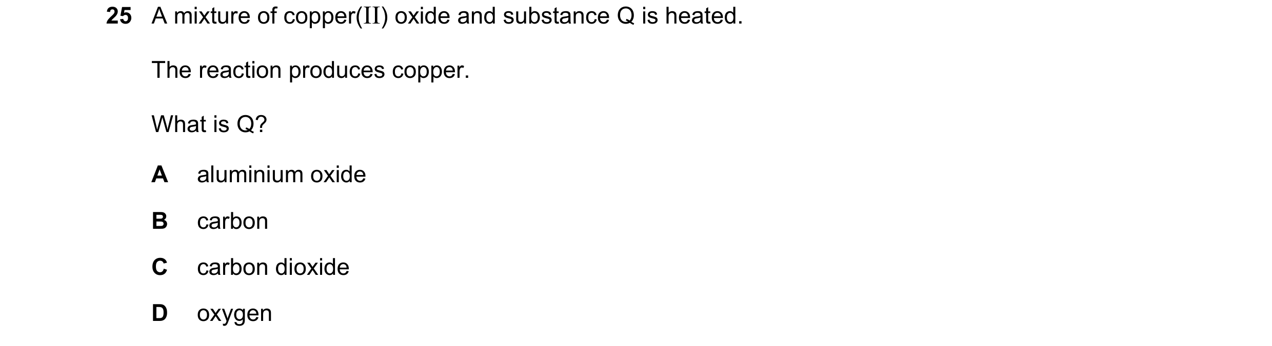Question 48: A mixture of copper(II) oxide and substance Q is heated. The reaction produces copper. What is Q? A aluminium oxide B carbon C carbon dioxi…