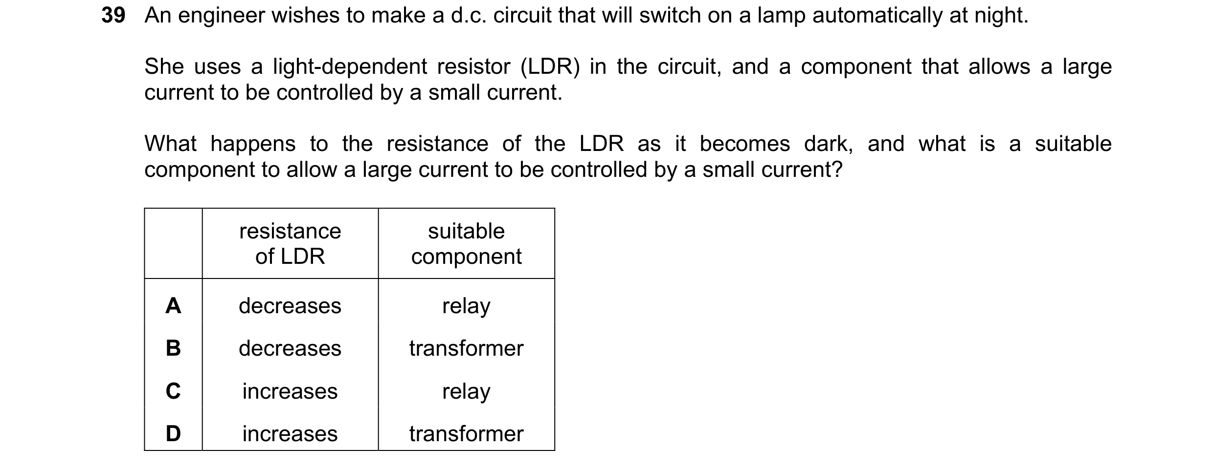 Question 7: An engineer wishes to make a d.c. circuit that will switch on a lamp automatically at night. She uses a light-dependent resistor (LDR) in t…