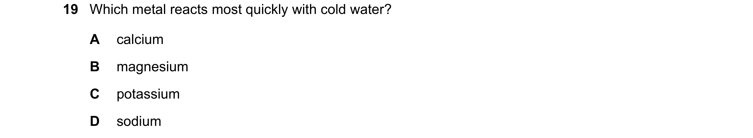 Question 16: Which metal reacts most quickly with cold water? A calcium B magnesium C potassium D sodium