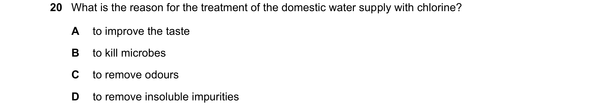 Question 17: What is the reason for the treatment of the domestic water supply with chlorine? A to improve the taste B to kill microbes C to remove odou…